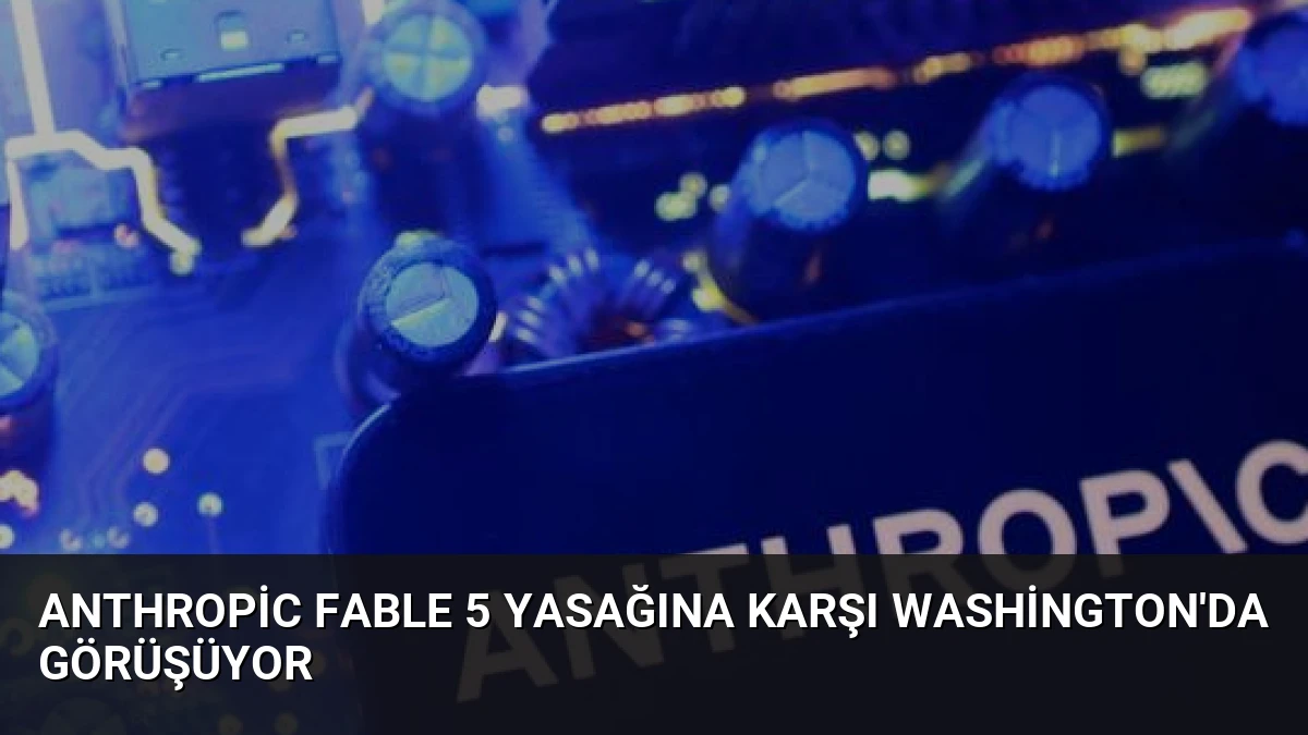Anthropic Fable 5 Yasağına Karşı Washington’da Görüşüyor