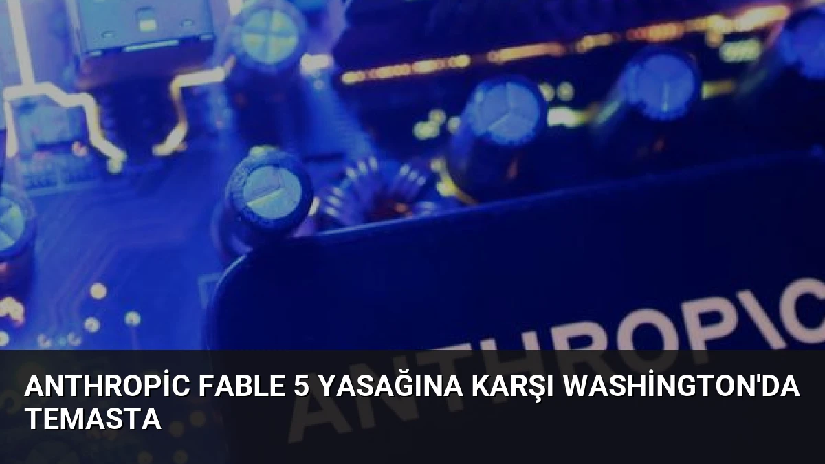 Anthropic Fable 5 Yasağına Karşı Washington’da Temasta