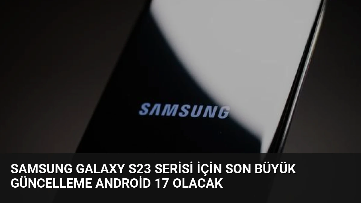 Samsung Galaxy S23 Serisi İçin Son Büyük Güncelleme Android 17 Olacak